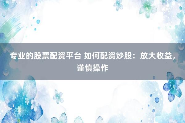 专业的股票配资平台 如何配资炒股：放大收益，谨慎操作