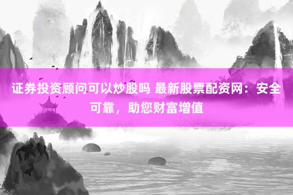 证券投资顾问可以炒股吗 最新股票配资网：安全可靠，助您财富增值