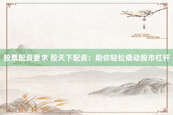 股票配资要求 股天下配资：助你轻松撬动股市杠杆