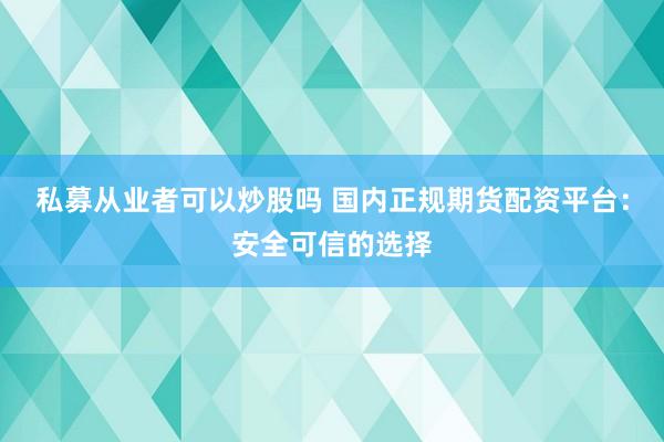 私募从业者可以炒股吗 国内正规期货配资平台：安全可信的选择