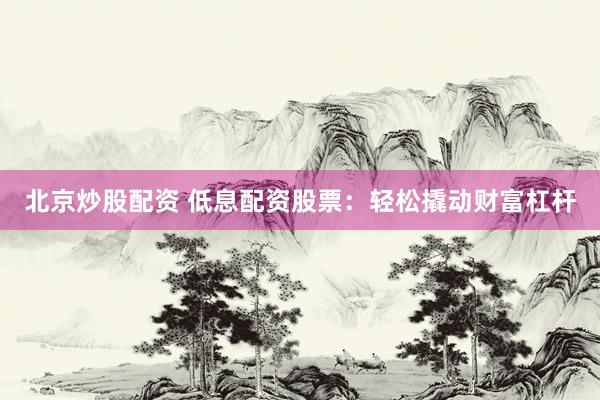 北京炒股配资 低息配资股票：轻松撬动财富杠杆