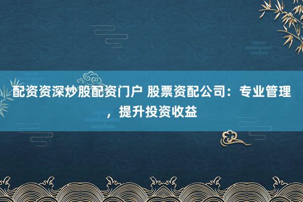 配资资深炒股配资门户 股票资配公司：专业管理，提升投资收益