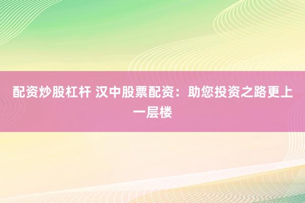 配资炒股杠杆 汉中股票配资：助您投资之路更上一层楼