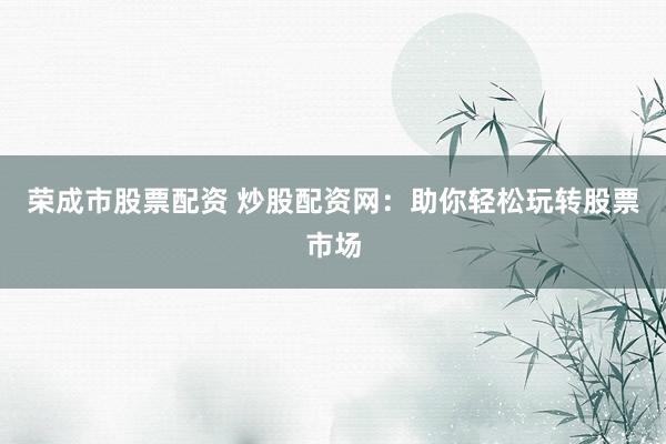 荣成市股票配资 炒股配资网：助你轻松玩转股票市场