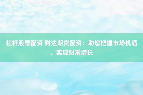 杠杆股票配资 财达期货配资：助您把握市场机遇，实现财富增长