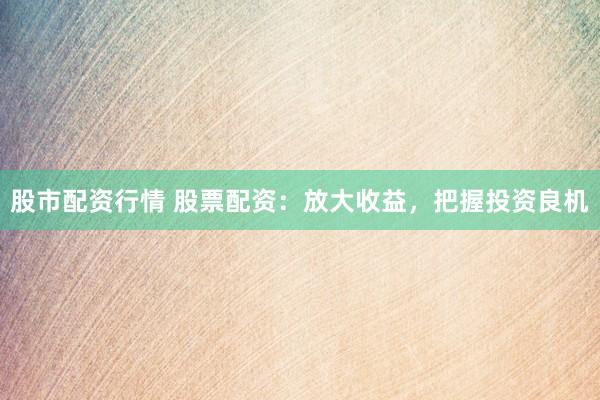 股市配资行情 股票配资：放大收益，把握投资良机
