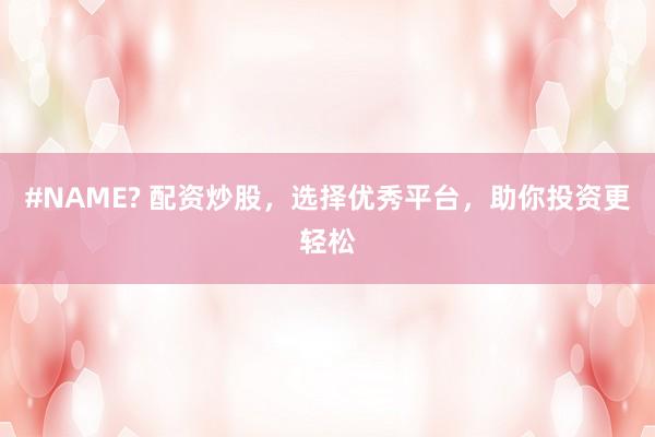#NAME? 配资炒股，选择优秀平台，助你投资更轻松