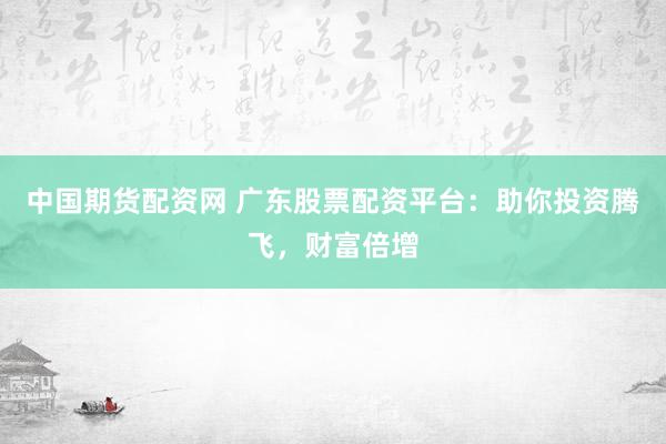 中国期货配资网 广东股票配资平台：助你投资腾飞，财富倍增