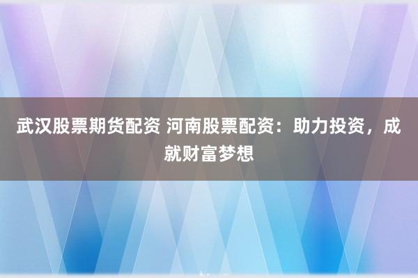 武汉股票期货配资 河南股票配资：助力投资，成就财富梦想