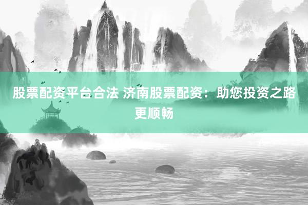 股票配资平台合法 济南股票配资：助您投资之路更顺畅