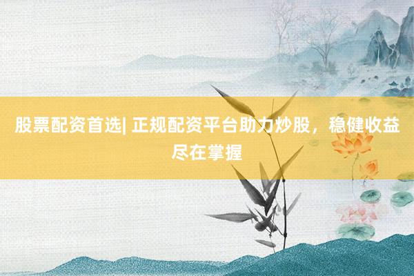 股票配资首选| 正规配资平台助力炒股，稳健收益尽在掌握
