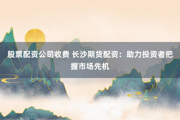 股票配资公司收费 长沙期货配资：助力投资者把握市场先机