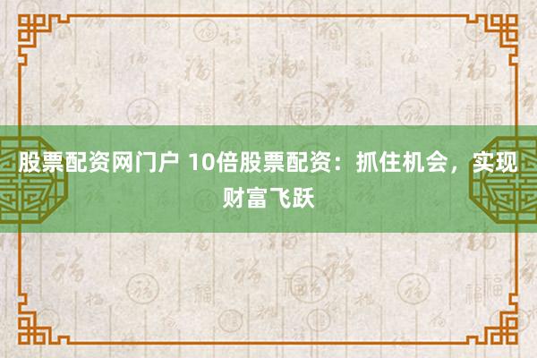 股票配资网门户 10倍股票配资：抓住机会，实现财富飞跃
