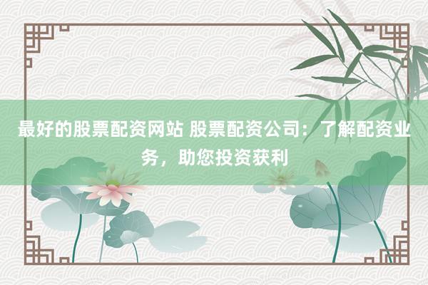 最好的股票配资网站 股票配资公司：了解配资业务，助您投资获利