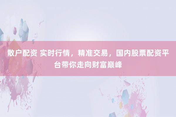 散户配资 实时行情，精准交易，国内股票配资平台带你走向财富巅峰
