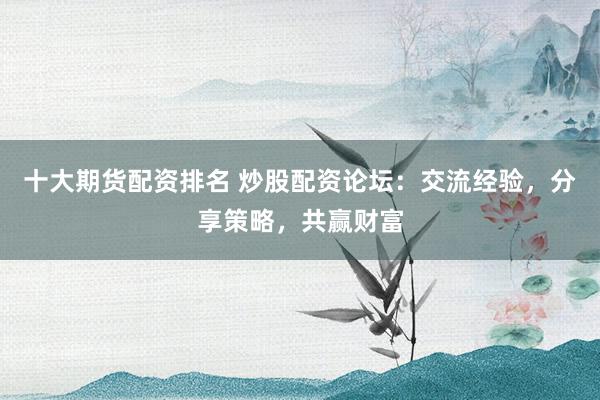 十大期货配资排名 炒股配资论坛：交流经验，分享策略，共赢财富