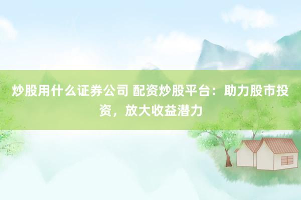 炒股用什么证券公司 配资炒股平台：助力股市投资，放大收益潜力