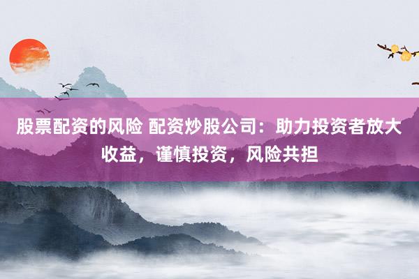 股票配资的风险 配资炒股公司：助力投资者放大收益，谨慎投资，风险共担