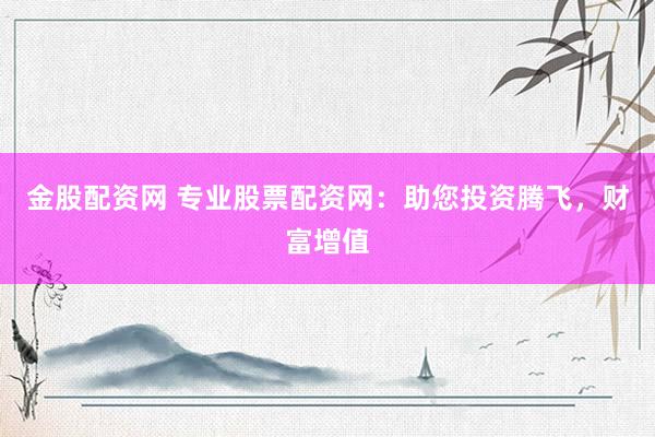 金股配资网 专业股票配资网：助您投资腾飞，财富增值