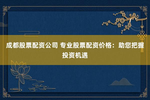 成都股票配资公司 专业股票配资价格：助您把握投资机遇