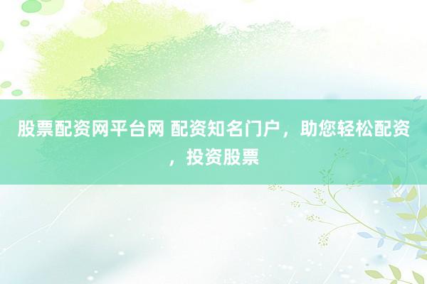 股票配资网平台网 配资知名门户，助您轻松配资，投资股票