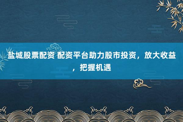 盐城股票配资 配资平台助力股市投资，放大收益，把握机遇