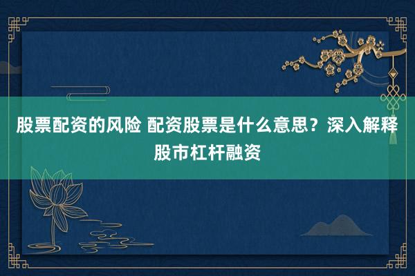 股票配资的风险 配资股票是什么意思？深入解释股市杠杆融资