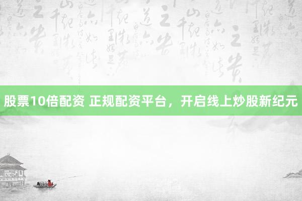 股票10倍配资 正规配资平台，开启线上炒股新纪元