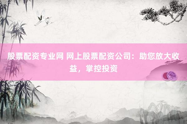 股票配资专业网 网上股票配资公司：助您放大收益，掌控投资