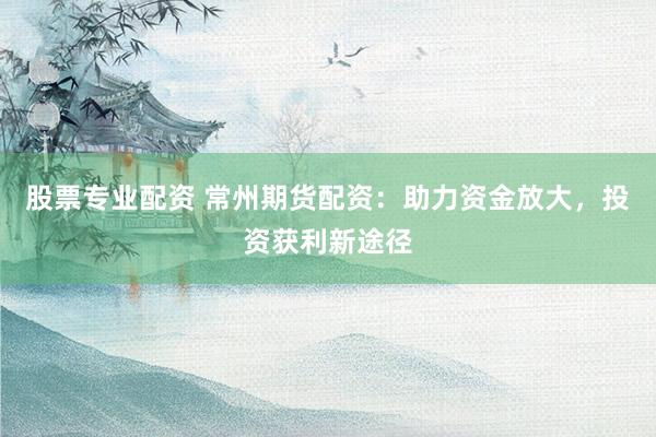 股票专业配资 常州期货配资：助力资金放大，投资获利新途径