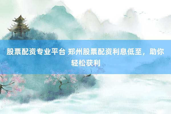 股票配资专业平台 郑州股票配资利息低至，助你轻松获利