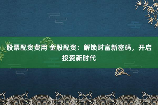 股票配资费用 金股配资：解锁财富新密码，开启投资新时代