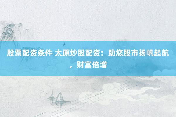 股票配资条件 太原炒股配资：助您股市扬帆起航，财富倍增