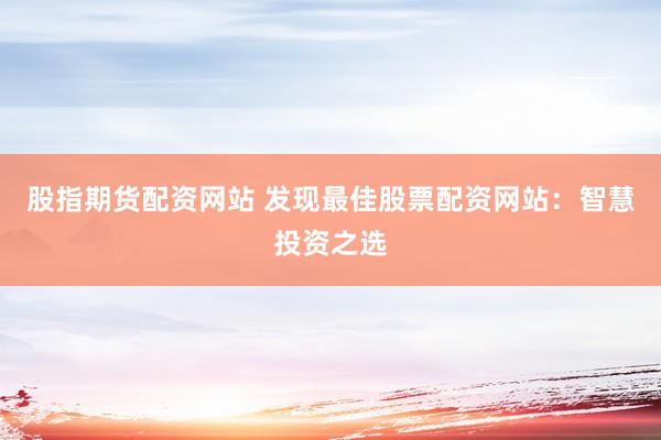 股指期货配资网站 发现最佳股票配资网站：智慧投资之选