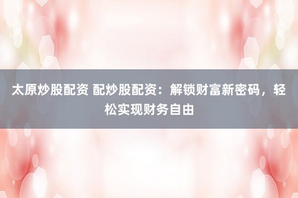 太原炒股配资 配炒股配资：解锁财富新密码，轻松实现财务自由