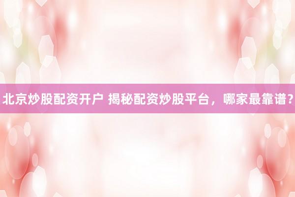 北京炒股配资开户 揭秘配资炒股平台，哪家最靠谱？