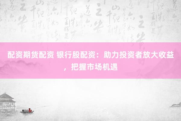 配资期货配资 银行股配资：助力投资者放大收益，把握市场机遇