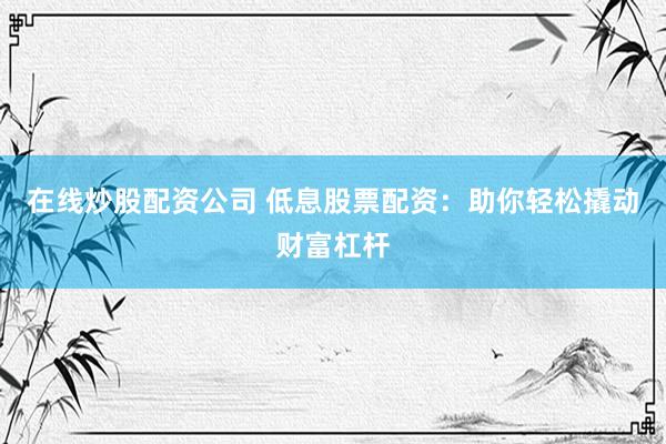 在线炒股配资公司 低息股票配资：助你轻松撬动财富杠杆