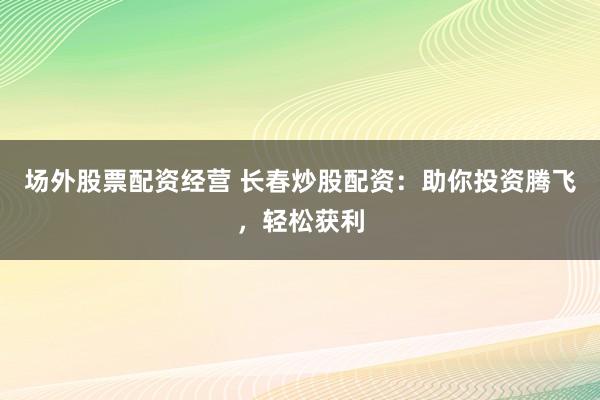 场外股票配资经营 长春炒股配资：助你投资腾飞，轻松获利
