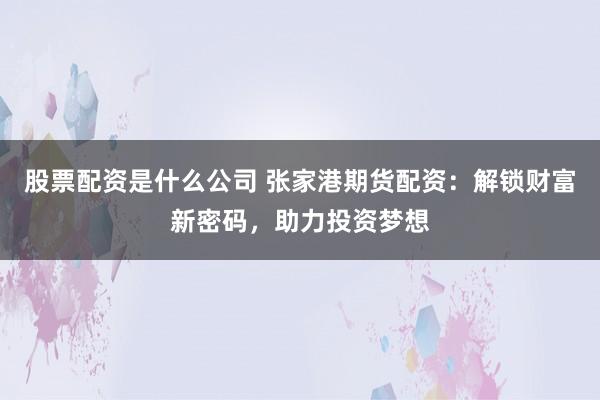 股票配资是什么公司 张家港期货配资：解锁财富新密码，助力投资梦想