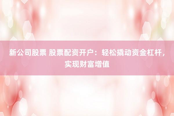 新公司股票 股票配资开户：轻松撬动资金杠杆，实现财富增值