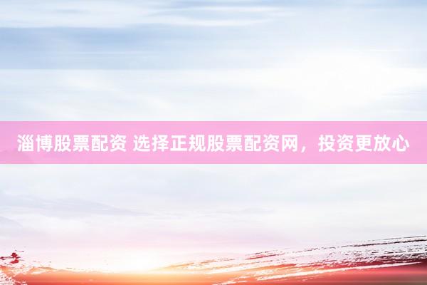 淄博股票配资 选择正规股票配资网，投资更放心