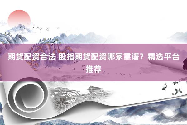 期货配资合法 股指期货配资哪家靠谱？精选平台推荐