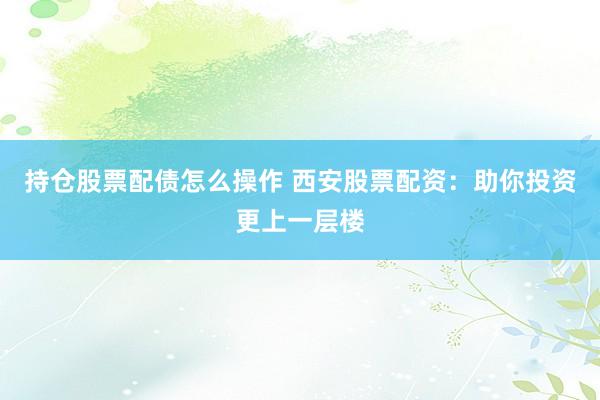 持仓股票配债怎么操作 西安股票配资：助你投资更上一层楼