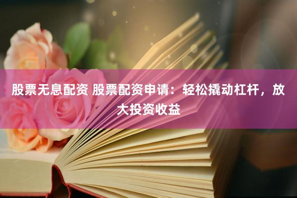股票无息配资 股票配资申请：轻松撬动杠杆，放大投资收益