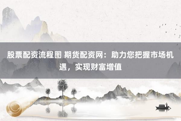 股票配资流程图 期货配资网：助力您把握市场机遇，实现财富增值