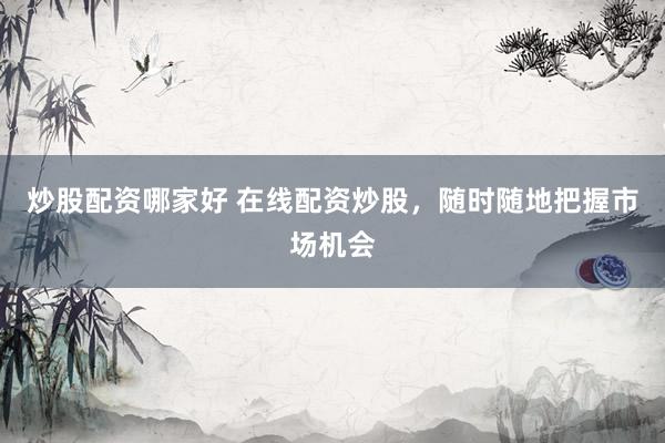 炒股配资哪家好 在线配资炒股，随时随地把握市场机会