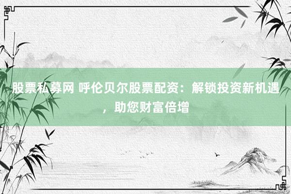 股票私募网 呼伦贝尔股票配资：解锁投资新机遇，助您财富倍增