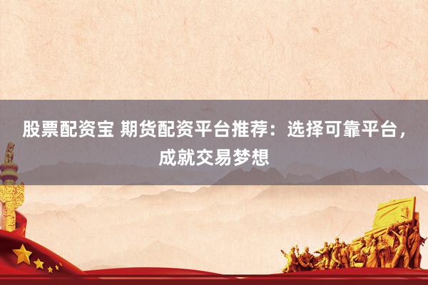 股票配资宝 期货配资平台推荐：选择可靠平台，成就交易梦想