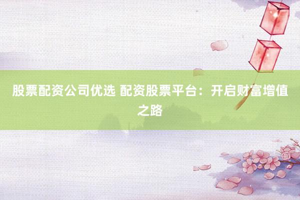 股票配资公司优选 配资股票平台：开启财富增值之路
